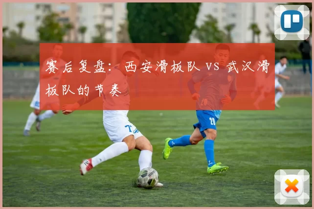 赛后复盘：西安滑板队 vs 武汉滑板队的节奏